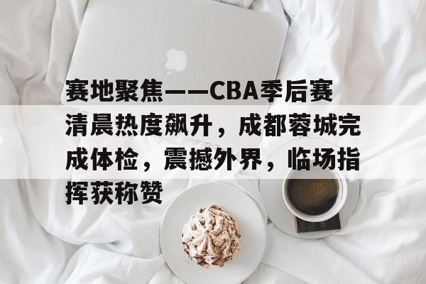 LOL联盟网站 -赛地聚焦——CBA季后赛清晨热度飙升，成都蓉城完成体检，震撼外界，临场指挥获称赞的简单介绍